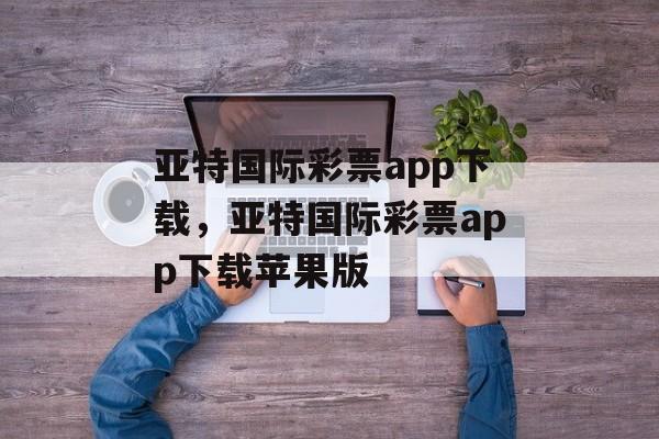 亚特国际彩票app下载，亚特国际彩票app下载苹果版