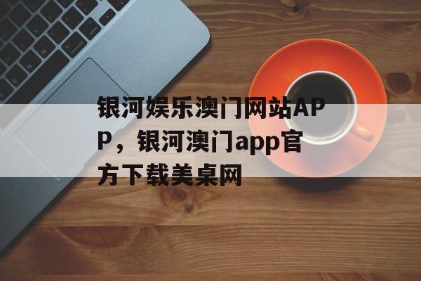 银河娱乐澳门网站APP，银河澳门app官方下载美桌网