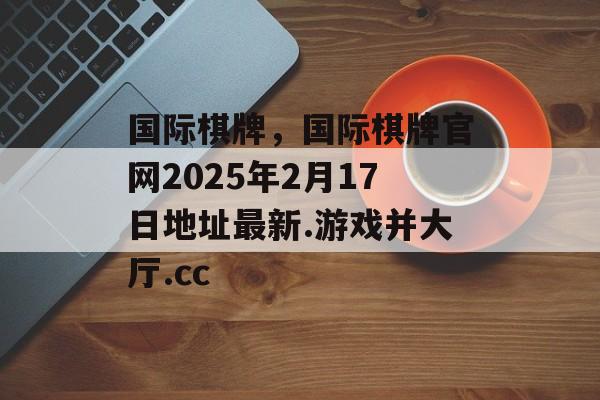 国际棋牌，国际棋牌官网2025年2月17日地址最新.游戏并大厅.cc