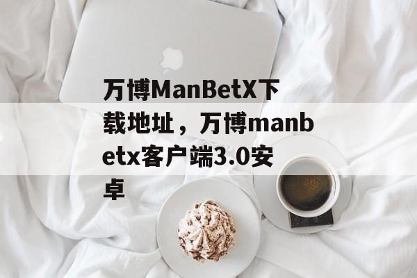 万博ManBetX下载地址，万博manbetx客户端3.0安卓